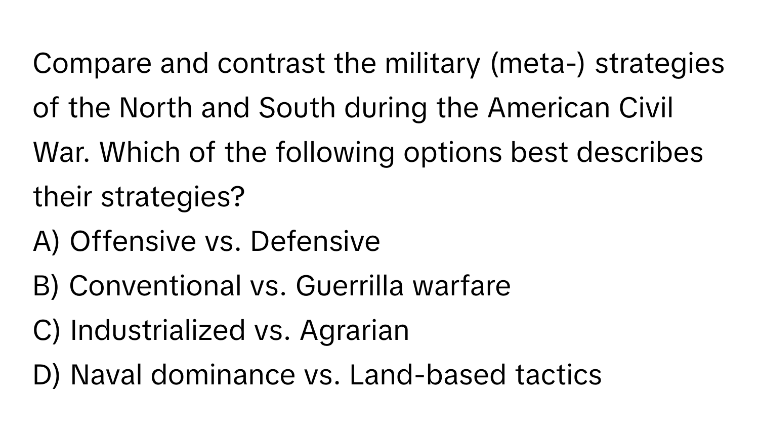 Compare and contrast the military (meta-) strategies of the North and South during the American Civil War. Which of the following options best describes their strategies?

A) Offensive vs. Defensive
B) Conventional vs. Guerrilla warfare
C) Industrialized vs. Agrarian
D) Naval dominance vs. Land-based tactics