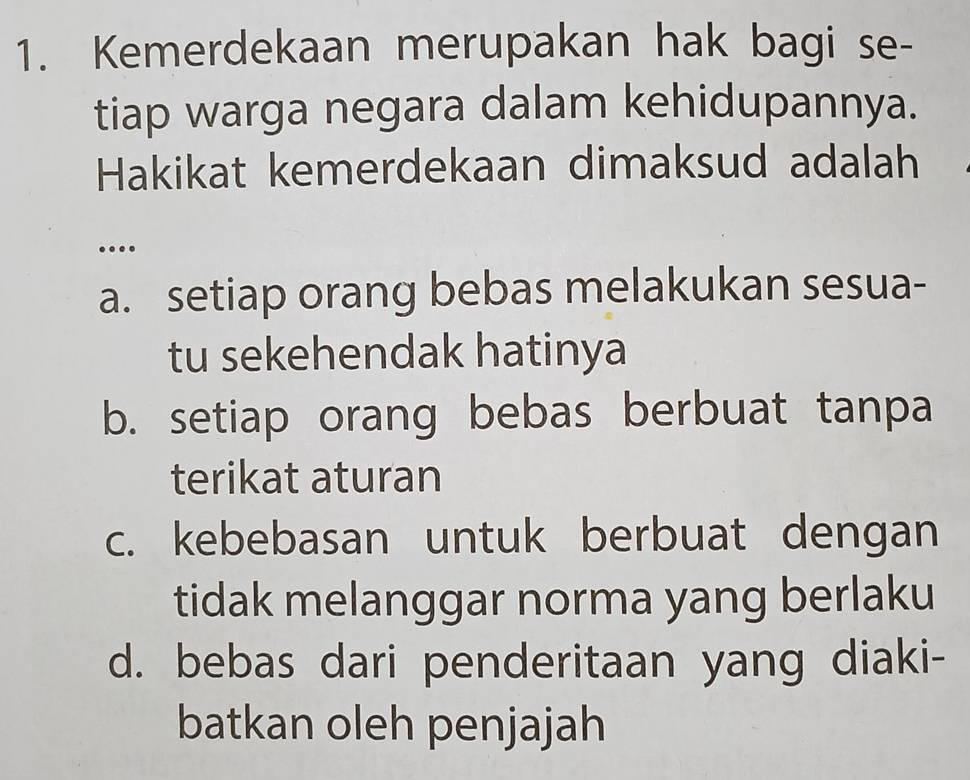 Kemerdekaan merupakan hak bagi se-
tiap warga negara dalam kehidupannya.
Hakikat kemerdekaan dimaksud adalah
.
a. setiap orang bebas melakukan sesua-
tu sekehendak hatinya
b. setiap orang bebas berbuat tanpa
terikat aturan
c. kebebasan untuk berbuat dengan
tidak melanggar norma yang berlaku
d. bebas dari penderitaan yang diaki-
batkan oleh penjajah