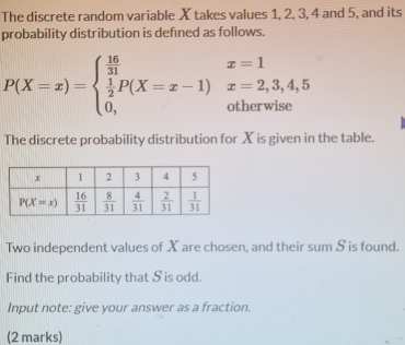 The discrete random variable X takes values 1, 2, 3, 4 and 5, and its
probability distribution is defned as follows.
P(X=x)=beginarrayl  16/31   1/2 P(X=x-1)x=2,3,4,5 0,otherwiseendarray.
The discrete probability distribution for X is given in the table.
Two independent values of X are chosen, and their sum S is found.
Find the probability that S is odd.
Input note: give your answer as a fraction.
(2 marks)