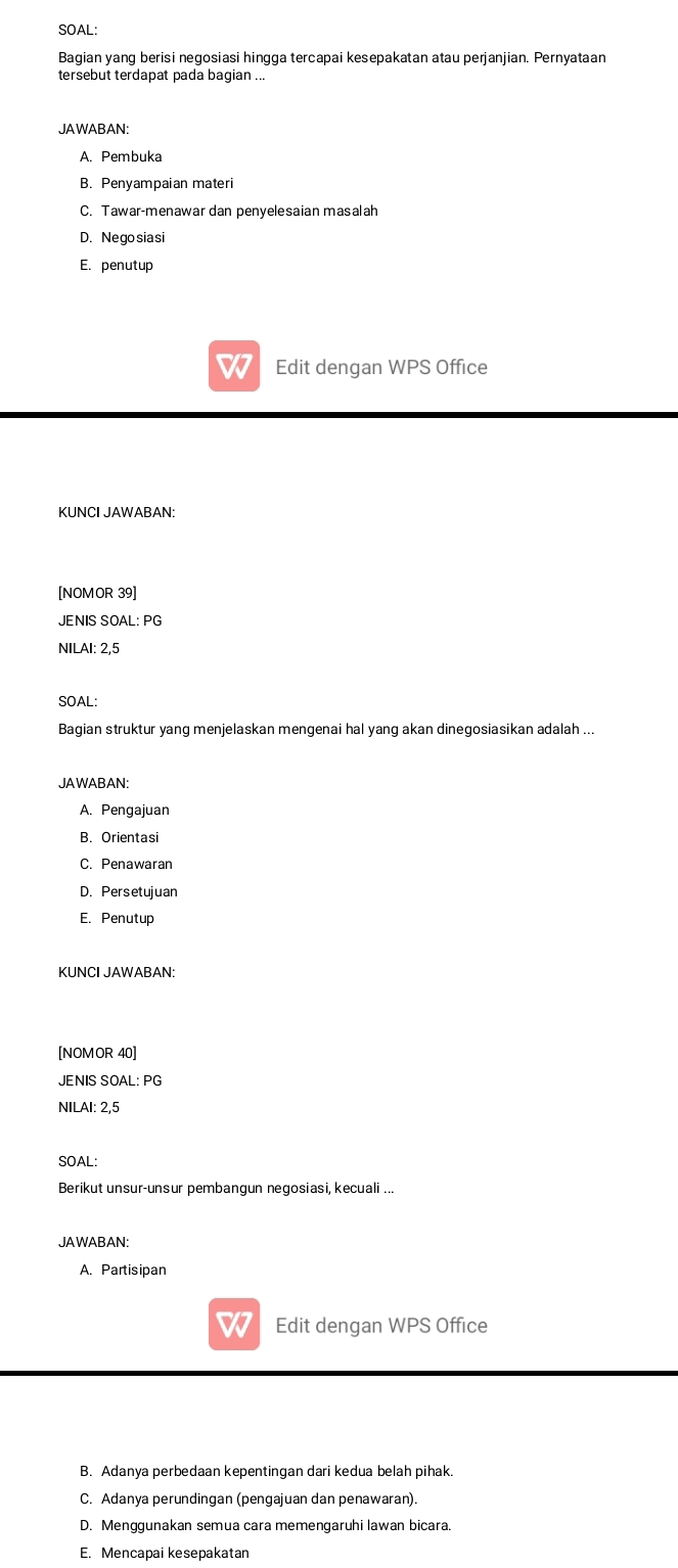 SOAL:
Bagian yang berisi negosiasi hingga tercapai kesepakatan atau perjanjian. Pernyataan
tersebut terdapat pada bagian ..
JAWABAN:
A. Pembuka
B. Penyampaian materi
C. Tawar-menawar dan penyelesaian masalah
D. Negosiasi
E. penutup
Edit dengan WPS Office
KUNCI JAWABAN:
[NOMOR 39]
JENIS SOAL: PG
NILAI: 2,5
SOAL:
Bagian struktur yang menjelaskan mengenai hal yang akan dinegosiasikan adalah ...
JAWABAN:
A. Pengajuan
B. Orientasi
C. Penawaran
D. Persetujuan
E. Penutup
KUNCI JAWABAN:
[NOMOR 40]
JENIS SOAL: PG
NILAI: 2,5
SOAL:
Berikut unsur-unsur pembangun negosiasi, kecuali ...
JAWABAN:
A. Partisipan
Edit dengan WPS Office
B. Adanya perbedaan kepentingan dari kedua belah pihak.
C. Adanya perundingan (pengajuan dan penawaran).
D. Menggunakan semua cara memengaruhi lawan bicara.
E. Mencapai kesepakatan