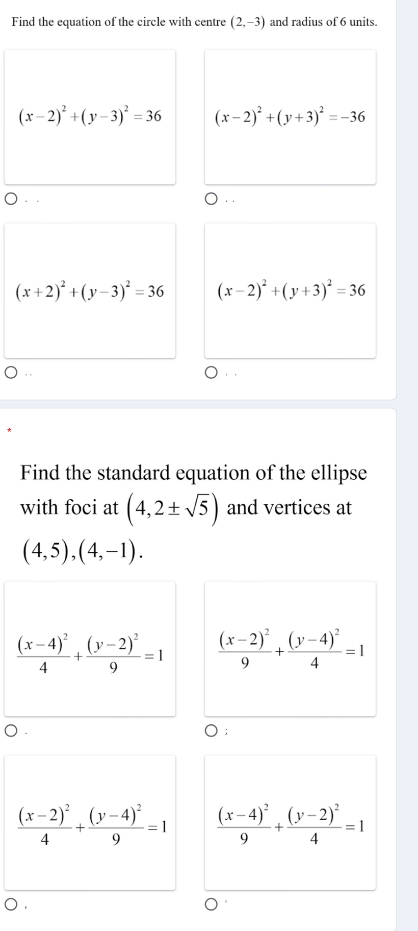 Find the equation of the circle with centre (2,-3) and radius of 6 units.
(x-2)^2+(y-3)^2=36 (x-2)^2+(y+3)^2=-36
(x+2)^2+(y-3)^2=36 (x-2)^2+(y+3)^2=36
Find the standard equation of the ellipse
with foci at (4,2± sqrt(5)) and vertices at
(4,5), (4,-1).
frac (x-4)^24+frac (y-2)^29=1 frac (x-2)^29+frac (y-4)^24=1
frac (x-2)^24+frac (y-4)^29=1 frac (x-4)^29+frac (y-2)^24=1