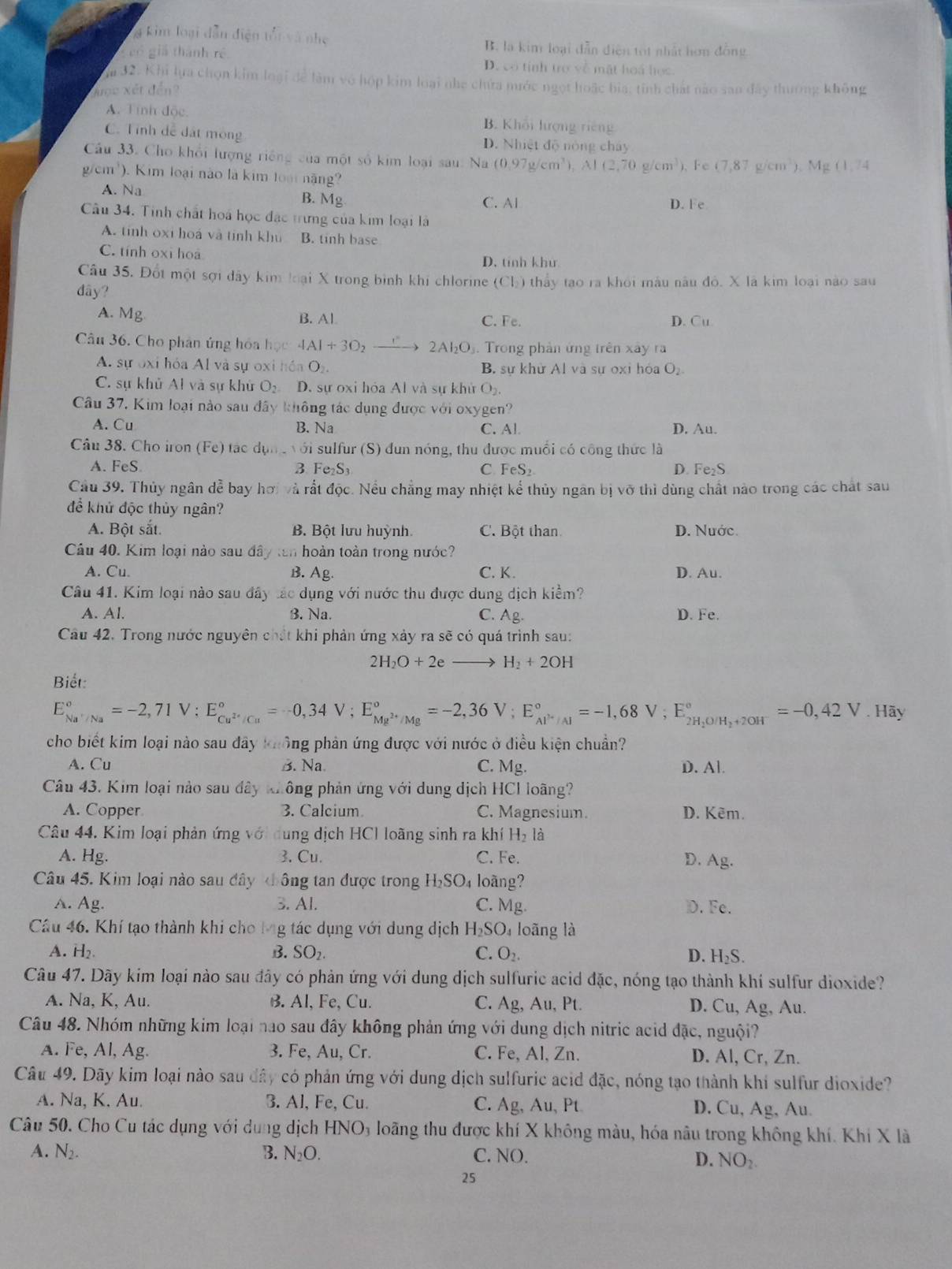 g kim loại dẫn điện tối và nhẹ B. là kim loại dẫn diện tọt nhất hơn đồng
g có giả thành rề D. có tính trợ về mặt hoá học
ăm 32. Khi lựa chọn kim loại để làm vô hộp kim loại nhe chứa mước ngọt hoặc bia: tinh chát nào san đây thường không
Xược xết đến?
A. Tỉnh độc. B. Khối hượng riếng
C. Tính dề đất mông D. Nhiệt độ nóng cháy
Cầu 33. Cho khổi lượng riếng của một số kim loại sau: Na (0.97g/cm^3) -i (2,70g/cm^3), Fe (7,87g/cm^3),Mg(1,74
g/cm^3 ). Kim loại nào là kim loại năng?
A. Na
B. M_2
C. Al D. Fe
Câu 34. Tinh chất hoá học đặc trưng của kim loại là
A. tính oxi hoá và tính khu B. tinh base
C. tính oxi hoa D. tính khử
Câu 35. Đốt một sợi dây kim loại X trong bình khi chlorine (Cl_2)
dây?  thảy tạo ra khỏi mâu nău độ. X là kim loại nào sau
A. Mg B. Al C. Fe. D. Cu
Câu 36. Cho phân ứng hóa học 4Al+3O_2 _ to 2AI_2O Trong phản ứng trên xây ra
A. sự oxi hóa Al và sự oxi hồa O_2. B. sự khử Al và sự oxi hóa O₂
C. sự khủ Al và sự khử O_2 D. sự oxi hóa Al và sự khử O_2.
Câu 37, Kim loại nào sau đây không tác dụng được với oxygen?
A. Cu B. Na C. Al. D. Au.
Câu 38. Cho iron ( Fe ) tác dụn  với sulfur (S) đun nóng, thu được muối có công thức là
A. FeS B. Fe₂S₃ C. FeS_2 D. Fe₂S
Cầu 39. Thủy ngân dễ bay hơi và rắt độc. Nều chẳng may nhiệt kể thủy ngân bị vỡ thì dùng chất nào trong các chất sau
để khử độc thủy ngân?
A. Bột sắt. B. Bột lưu huỳnh C. Bột than D. Nước.
Câu 40. Kim loại nào sau đây tan hoàn toàn trong nước?
A. Cu. B. Ag. C. K . D. Au.
Câu 41. Kim loại nào sau đây tác dụng với nước thu được dung dịch kiểm?
A. Al. 3. Na. C. Ag. D. Fe.
Câu 42. Trong nước nguyên chất khi phản ứng xảy ra sẽ có quá trình sau:
2H_2O+2e H_2+2OH
Biết:
E_Na^+/Na^circ =-2,71V;E_Cu^(2+)/Cu^circ =-0,34V;E_Mg^(2+)/Mg^circ =-2,36V;E_Al^+/Al^circ =-1,68V;E_2H_2O/H_3+2OH^-^circ =-0,42V.Hay
cho biết kim loại nào sau đây không phản ứng được với nước ở điều kiện chuẩn?
A. Cu B. Na. C. Mg. D. Al.
Câu 43. Kim loại nào sau đây không phản ứng với dung dịch HCl loãng?
A. Copper 3. Calcium C. Magnesium. D. Kêm.
Câu 44. Kim loại phản ứng với dung dịch HCl loãng sinh ra khí H_2 là
A. Hg. 3. Cu. C. Fe. D. Ag.
Câu 45. Kim loại nào sau đây hông tan được trong H_2SO_4 loãng?
A. Ag. 3. Al. C. Mg. D. Fe.
Cầu 46. Khí tạo thành khi cho Mng tác dụng với dung dịch H_2SO_4 loãng là
A. H₂ B. SO_2. C. O_2. D. H_2S.
Câu 47. Dãy kim loại nào sau đây có phản ứng với dung dịch sulfuric acid đặc, nóng tạo thành khí sulfur dioxide?
A. Na, K, Au. B. Al, Fe, Cu. C. Ag, Au, Pt. D. Cu, Ag, Au.
Câu 48. Nhóm những kim loại nao sau đây không phản ứng với dung dịch nitric acid đặc, nguội?
A. Fe, Al, Ag. 3. Fe, Au, Cr. C. Fe, Al, Zn. D. Al, Cr, Zn.
Câu 49. Dãy kim loại nào sau đây có phản ứng với dung dịch sulfuric acid đặc, nóng tạo thành khi sulfur dioxide?
A. Na, K. Au. 3. Al, Fe, Cu. C. Ag, Au Pt D. Cu, Ag, Au.
Câu 50. Cho Cu tác dụng với dung dịch HNO_3 loãng thu được khí X không màu, hóa nâu trong không khí. Khi X là
A. N_2. B. N_2O. C. NO.
D. NO_2.
25