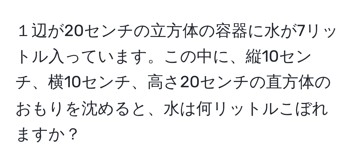 １辺が20センチの立方体の容器に水が7リットル入っています。この中に、縦10センチ、横10センチ、高さ20センチの直方体のおもりを沈めると、水は何リットルこぼれますか？
