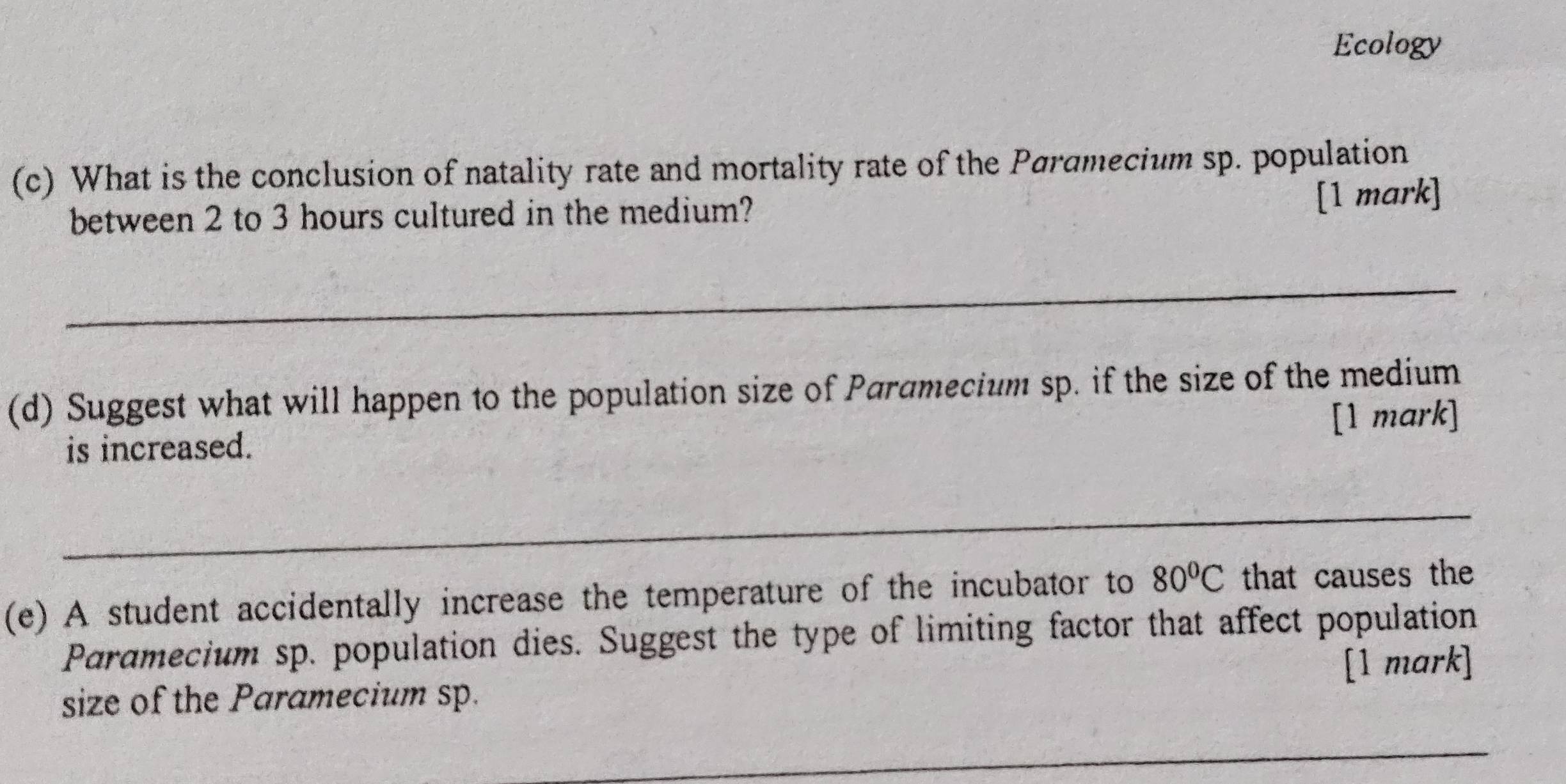 Ecology 
(c) What is the conclusion of natality rate and mortality rate of the Paramecium sp. population 
between 2 to 3 hours cultured in the medium? 
[1 mark] 
_ 
(d) Suggest what will happen to the population size of Paramecium sp. if the size of the medium 
is increased. [1 mark] 
_ 
(e) A student accidentally increase the temperature of the incubator to 80°C that causes the 
Paramecium sp. population dies. Suggest the type of limiting factor that affect population 
[1 mark] 
size of the Paramecium sp. 
_