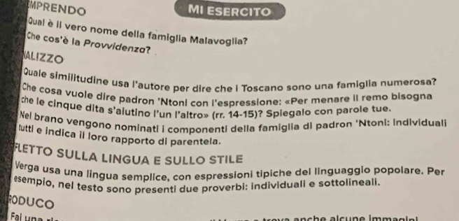 MPRENDO 
MI ESERCITO 
Qual è il vero nome della famiglia Malavoglia? 
Che cos'è la Provvidenza? 
ALIZZO 
Quale similitudine usa l'autore per dire che i Toscano sono una famiglia numerosa? 
Che cosa vuole dire padron 'Ntoni con l'espressione: «Per menare II remo bisogna 
the le cinque dita s'aiutino l'un l'altro» (rr. 14-15)? Spiegalo con parole tue. 
Nel brano vengono nominati i componenti della famiglia di padron 'Ntoni: individual 
tuttl e indica il loro rapporto dl parentela. 
FLETTO SULLA LINGUA E SULLO STILE 
Verga usa una lingua semplice, con espressioni tipiche del linguaggio popolare. Per 
esempio, nel testo sono presenti due proverbi: individuali e sottolineali. 
RODUCO