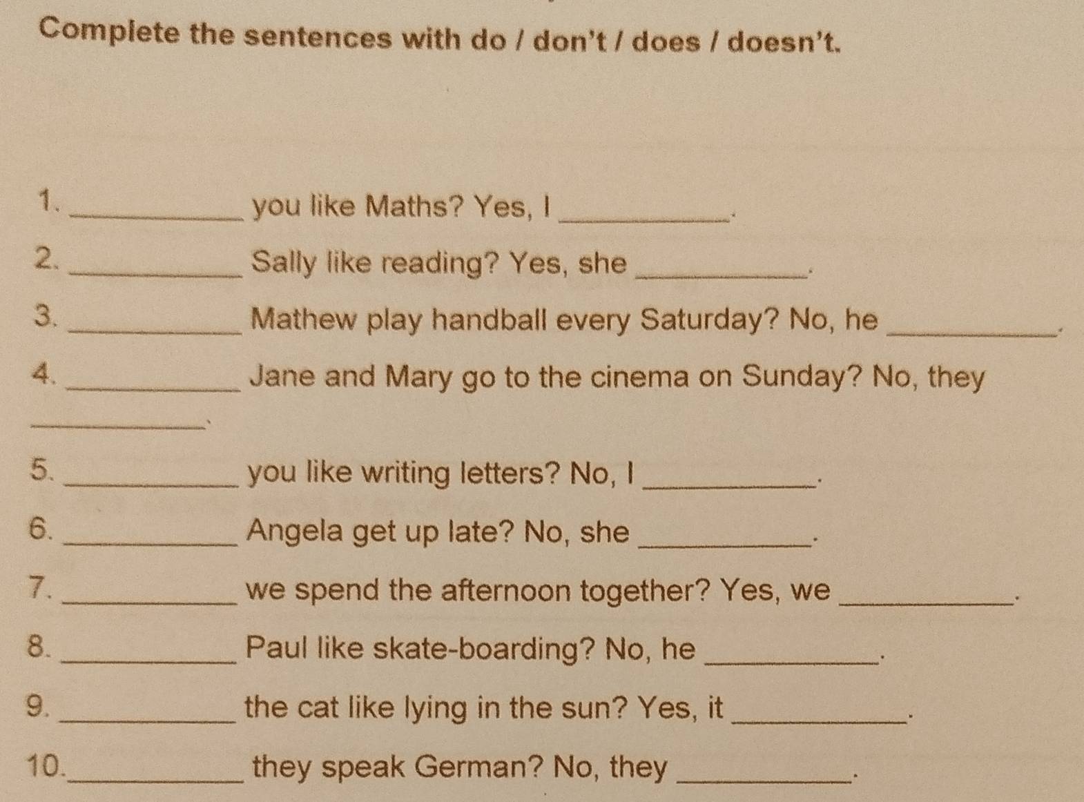 Complete the sentences with do / don't / does / doesn't. 
1._ 
you like Maths? Yes, I_ 
2. 
_Sally like reading? Yes, she_ 
. 
3. _Mathew play handball every Saturday? No, he_ 
: 
4._ Jane and Mary go to the cinema on Sunday? No, they 
_` 
5. _you like writing letters? No, I_ 
. 
6. _Angela get up late? No, she_ 
. 
7._ we spend the afternoon together? Yes, we_ 
、. 
8._ Paul like skate-boarding? No, he_ 
9._ the cat like lying in the sun? Yes, it_ 
. 
10._ they speak German? No, they_