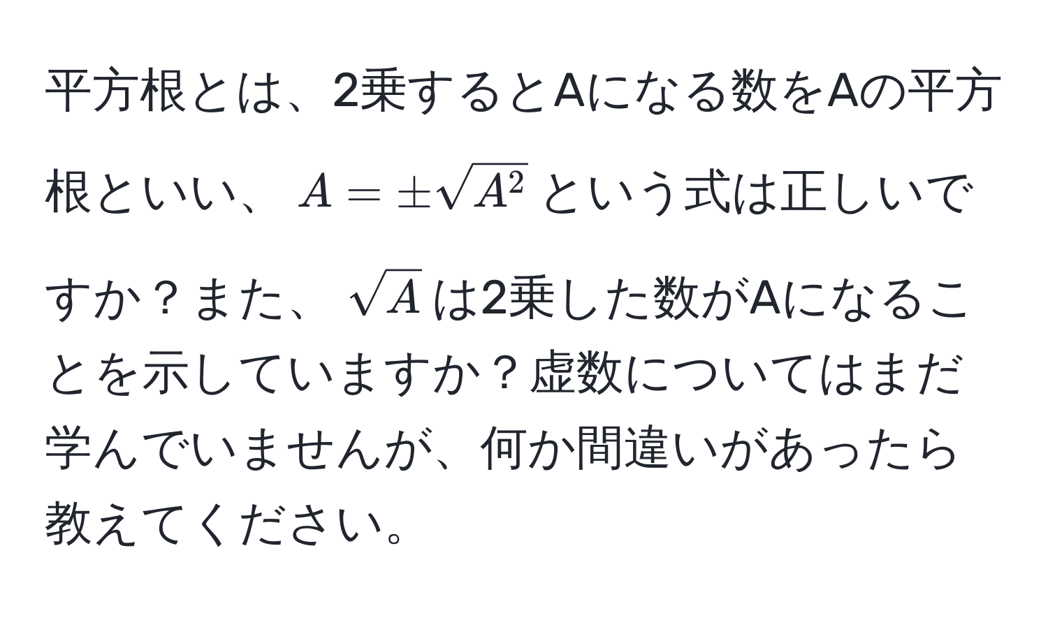 平方根とは、2乗するとAになる数をAの平方根といい、$A = ± sqrt(A^2$という式は正しいですか？また、$sqrtA)$は2乗した数がAになることを示していますか？虚数についてはまだ学んでいませんが、何か間違いがあったら教えてください。