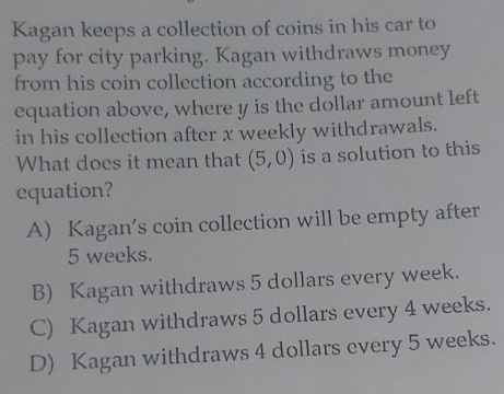 Kagan keeps a collection of coins in his car to
pay for city parking. Kagan withdraws money
from his coin collection according to the
equation above, where y is the dollar amount left
in his collection after x weekly withdrawals.
What does it mean that (5,0) is a solution to this
equation?
A) Kagan's coin collection will be empty after
5 weeks.
B) Kagan withdraws 5 dollars every week.
C) Kagan withdraws 5 dollars every 4 weeks.
D) Kagan withdraws 4 dollars every 5 weeks.