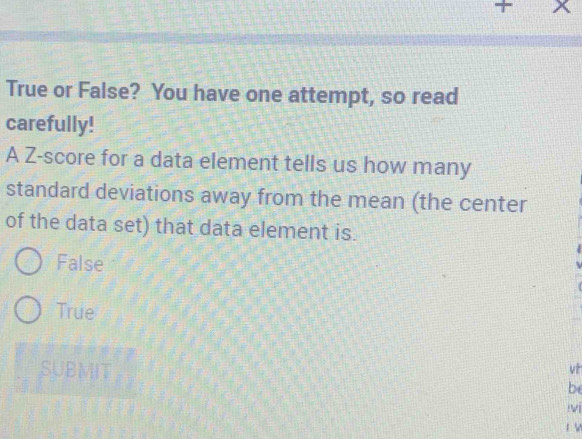 + x
True or False? You have one attempt, so read
carefully!
A Z-score for a data element tells us how many
standard deviations away from the mean (the center
of the data set) that data element is.
False
True
SUBMIT .
vt
be
iv