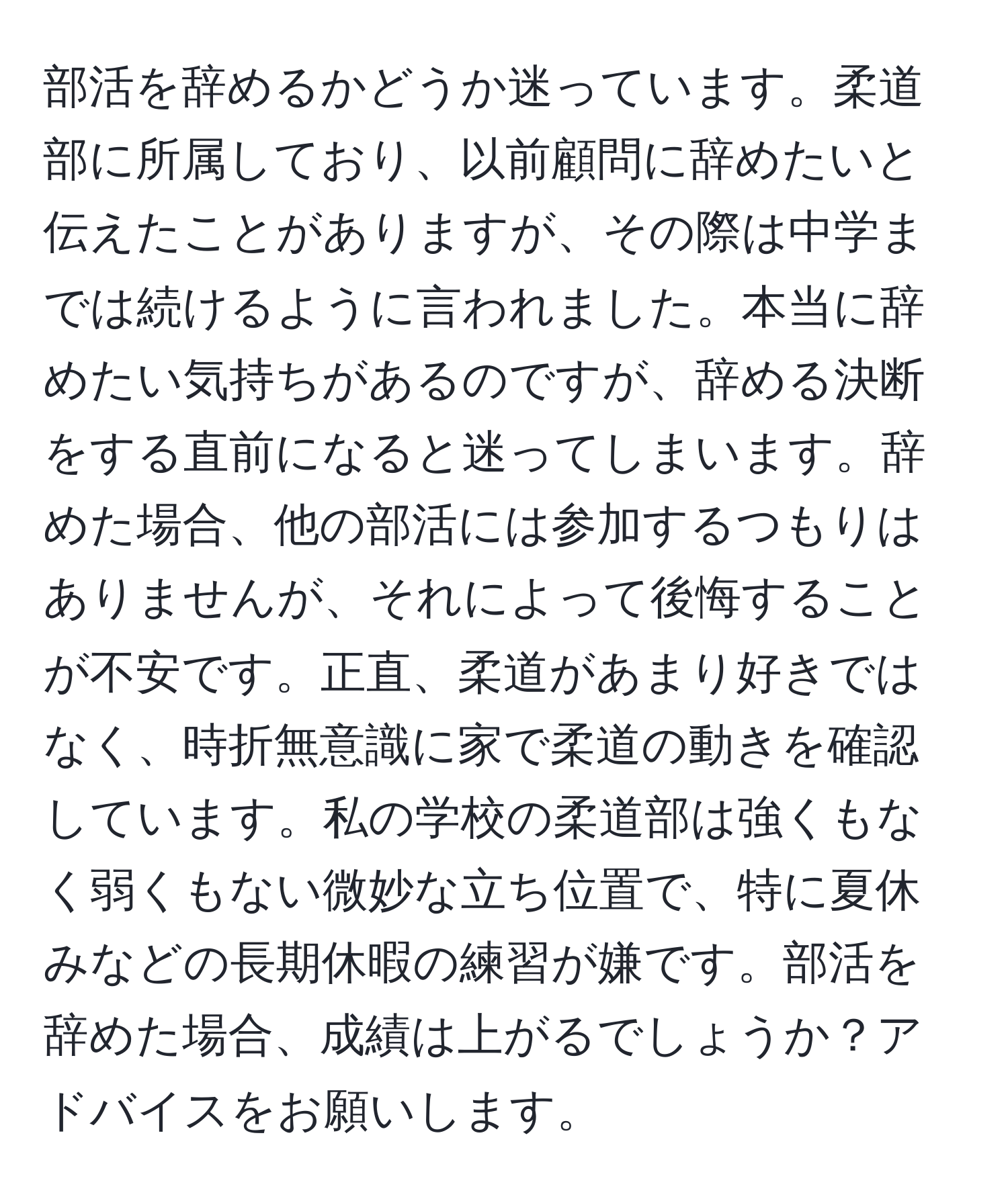 部活を辞めるかどうか迷っています。柔道部に所属しており、以前顧問に辞めたいと伝えたことがありますが、その際は中学までは続けるように言われました。本当に辞めたい気持ちがあるのですが、辞める決断をする直前になると迷ってしまいます。辞めた場合、他の部活には参加するつもりはありませんが、それによって後悔することが不安です。正直、柔道があまり好きではなく、時折無意識に家で柔道の動きを確認しています。私の学校の柔道部は強くもなく弱くもない微妙な立ち位置で、特に夏休みなどの長期休暇の練習が嫌です。部活を辞めた場合、成績は上がるでしょうか？アドバイスをお願いします。