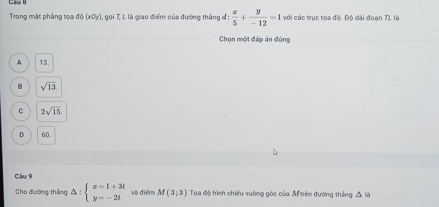 Cau 8
Trong mặt phẳng tọa độ (xOy), gọi T, L là giao điểm của đường thắng đ :  x/5 + y/-12 =1 với các trục tọa độ. Độ dài đoạn TL là
Chọn một đáp án đúng
A 13.
B sqrt(13).
C 2sqrt(15).
D 60.
Câu 9
Cho đường thắng △ :beginarrayl x=1+3t y=-2tendarray. và điểm M(3;3) Tọa độ hình chiếu vuông góc của Mtrên đường thắng △ la