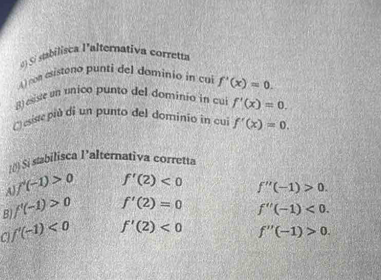 Si stabilisca l'alternativa corretta
A) on esistono punti del dominio in cui f'(x)=0. 
B) esiste un unico punto del dominio in cui f'(x)=0. 
C) esiste più di un punto del dominio in cui f'(x)=0. 
I() Si stabilisca l’alternativa corretta
A f'(-1)>0 f'(2)<0</tex>
f''(-1)>0.
B f'(-1)>0 f'(2)=0
f''(-1)<0</tex>.
a f'(-1)<0</tex> f'(2)<0</tex>
f''(-1)>0.