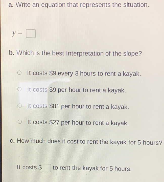 Write an equation that represents the situation.
y=□
b. Which is the best Interpretation of the slope?
It costs $9 every 3 hours to rent a kayak.
It costs $9 per hour to rent a kayak.
It costs $81 per hour to rent a kayak.
It costs $27 per hour to rent a kayak.
c. How much does it cost to rent the kayak for 5 hours?
It costs $□ to rent the kayak for 5 hours.