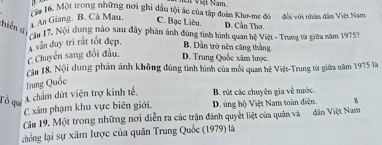 Vhện Việt Nam.
Câu 16. Một trong những nơi ghi dấu tội ác của tập đoàn Khơ-me đó đối với nhân dân Việt Nam
A. An Giang. B. Cà Mau.
C. Bạc Liêu. D. Cần Thơ.
chiến sĩ
Câu 17. Nội dung nào sau đây phản ánh đúng tình hình quan hệ Việt - Trung từ giữa năm 1975?
A. vẫn duy trì rất tốt đẹp.
B. Dần trở nên căng thắng.
C. Chuyển sang đối đầu.
D. Trung Quốc xâm lược.
Câu 18. Nội dung phản ánh không đúng tình hình của mối quan hệ Việt-Trung từ giữa năm 1975 là
Trung Quốc
A. chấm dứt viện trợ kinh tế. B. rút các chuyên gia về nước.
Tổ qué D. ủng hộ Việt Nam toàn diện.
C. xâm phạm khu vực biên giới.
8
Câu 19. Một trong những nơi diễn ra các trận đánh quyết liệt của quân và dân Việt Nam
chống lại sự xâm lược của quân Trung Quốc (1979) là