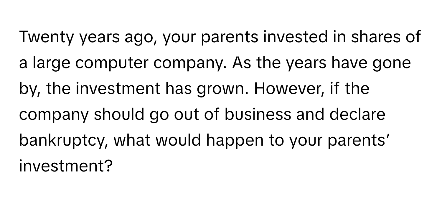 Twenty years ago, your parents invested in shares of a large computer company. As the years have gone by, the investment has grown. However, if the company should go out of business and declare bankruptcy, what would happen to your parents’ investment?