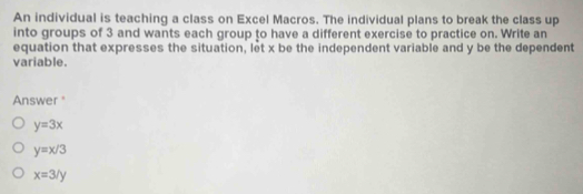 An individual is teaching a class on Excel Macros. The individual plans to break the class up
into groups of 3 and wants each group to have a different exercise to practice on. Write an
equation that expresses the situation, let x be the independent variable and y be the dependent
variable.
Answer "
y=3x
y=x/3
x=3/y