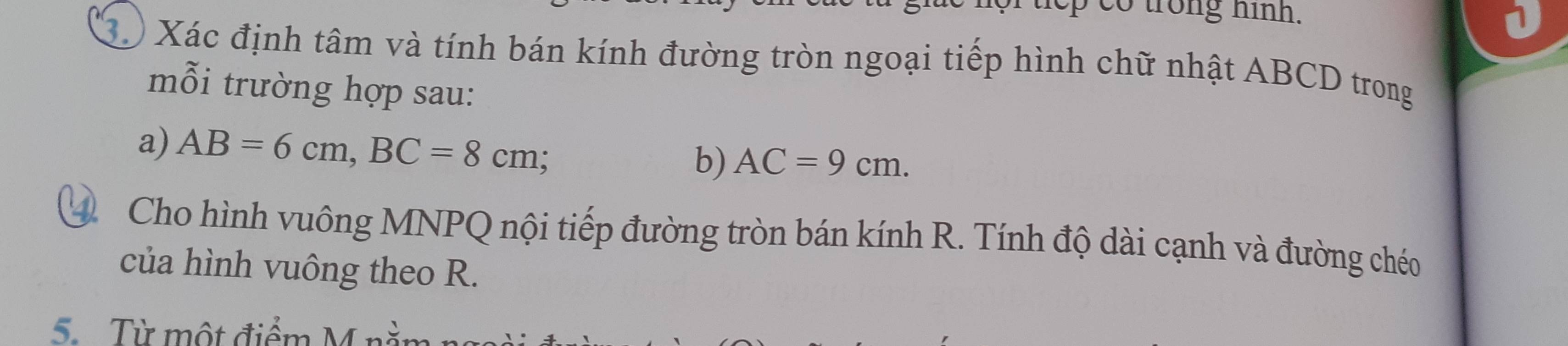 tep co trong hình. 
3 Xác định tâm và tính bán kính đường tròn ngoại tiếp hình chữ nhật ABCD trong 
mỗi trường hợp sau: 
a) AB=6cm, BC=8cm; 
b) AC=9cm. 
Cho hình vuông MNPQ nội tiếp đường tròn bán kính R. Tính độ dài cạnh và đường chéo 
của hình vuông theo R. 
5. Từ một điểm M