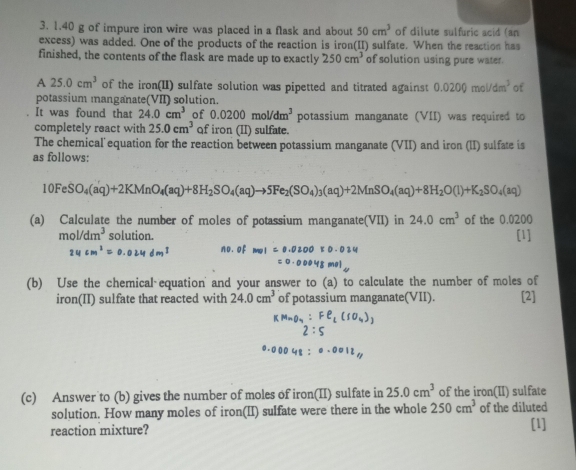 1. 40 g of impure iron wire was placed in a flask and about 50cm^3 of dilute sulfuric acid (an 
excess) was added. One of the products of the reaction is iron(II) sulfate. When the reaction has 
finished, the contents of the flask are made up to exactly 250cm^3 of solution using pure water. 
A 25.0cm^3 of the iron(II) sulfate solution was pipetted and titrated against 0.0200mol/dm^3 of 
potassium manganate(VII) solution. 
It was found that 24.0cm^3 of 0.0200mol/dm^3 potassium manganate (VII) was required to 
completely react with 25.0cm^3 qf iron (II) sulfate. 
The chemical equation for the reaction between potassium manganate (VII) and iron (lI) sulfate is 
as follows:
10FeSO_4(aq)+2KMnO_4(aq)+8H_2SO_4(aq)to 5Fe_2(SO_4)_3(aq)+2MnSO_4(aq)+8H_2O(l)+K_2SO_4(aq)
(a) Calculate the number of moles of potassium manganate(VII) in 24.0cm^3 of the 0.0200
mol/dm^3 solution. [1]
24° no. of mol=0.0200
(b) Use the chemical equation' and your answer to (a) to calculate the number of moles of 
iron(II) sulfate that reacted with 24.0cm^3 of potassium manganate(VII). [2] 
(c) Answer to (b) gives the number of moles of iron(II) sulfate in 25.0cm^3 of the iron(II) sulfate 
solution. How many moles of iron(II) sulfate were there in the whole 250cm^3 of the diluted 
reaction mixture? [1]