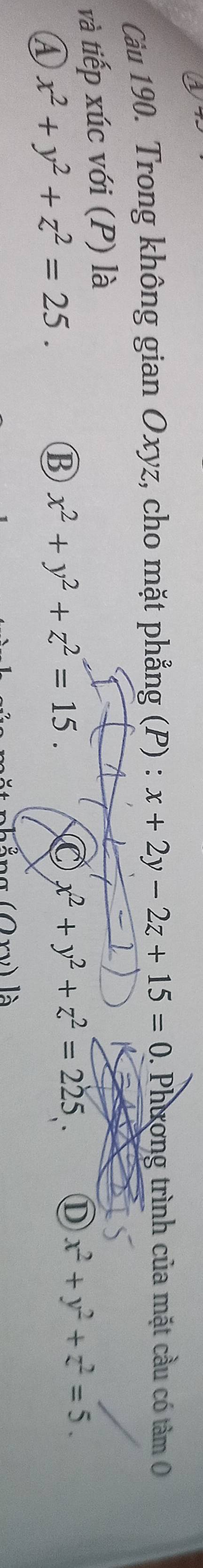 Cầu 190. Trong không gian Oxyz, cho mặt phẳng (P) : x+2y-2z+15=0. Phương trình của mặt cầu có tâm 
và tiếp xúc với (P) là
A x^2+y^2+z^2=25.
⑬ x^2+y^2+z^2=15.
x^2+y^2+z^2=225. D x^2+y^2+z^2=5.