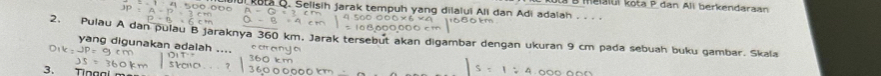 meia i ul R ota P dan Ali berk endaraan 
ul kat Q. Selisih Jarak tempuh yang dilalui All dan Adi adalah . .. . 
2. Pulau A dan pulau B jaraknya 360 km. Jarak tersebut akan digambar dengan ukuran 9 cm pada sebuah buku gambar. Skala 
yang digunakan adalah ... 
3. T ing al