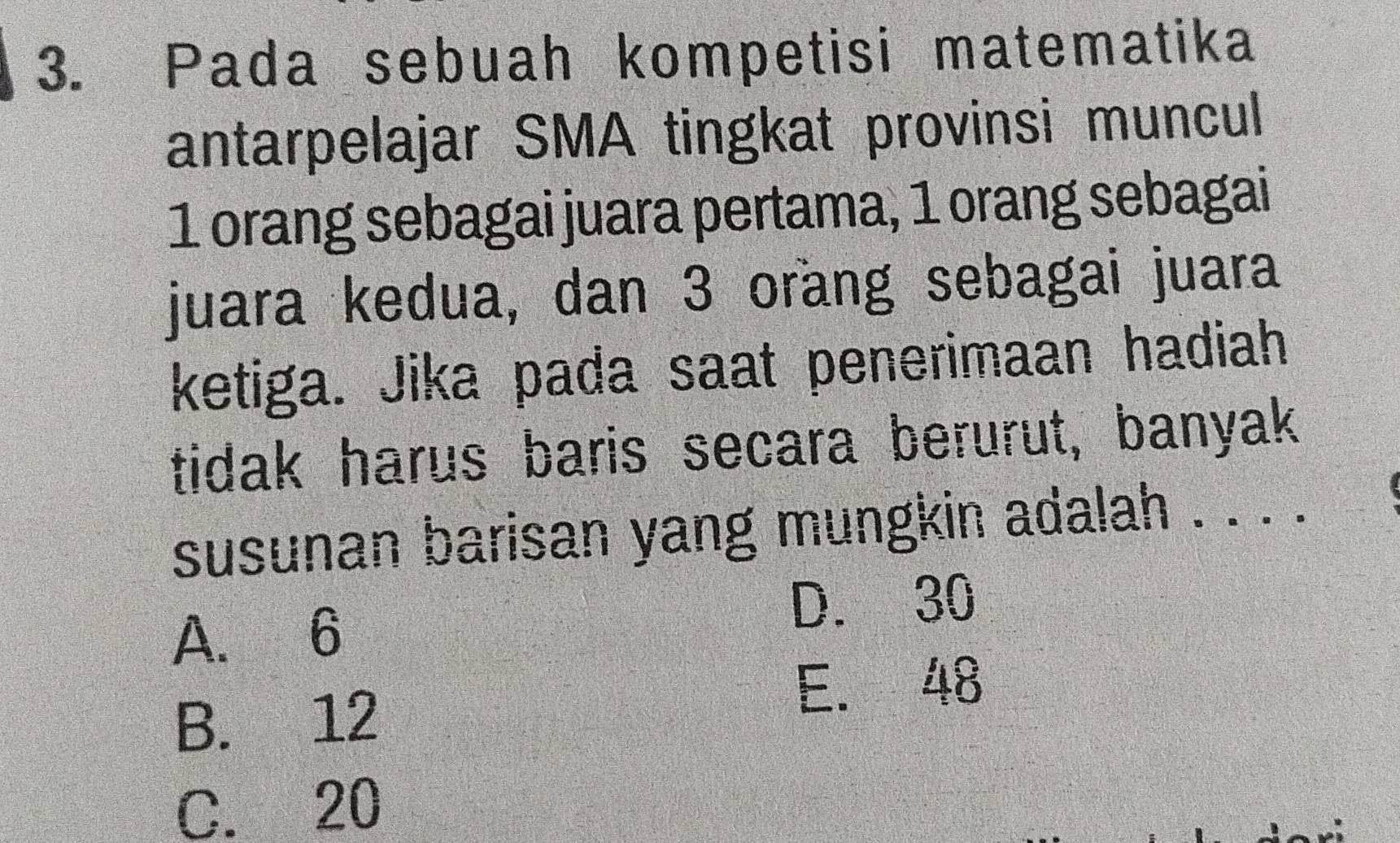 Pada sebuah kompetisi matematika
antarpelajar SMA tingkat provinsi muncul
1 orang sebagai juara pertama, 1 orang sebagai
juara kedua, dan 3 orang sebagai juara
ketiga. Jika pada saat penerimaan hadiah
tidak harus baris secara berurut, banyak
susunan barisan yang mungkin adalah . . . .
A. 6
D. 30
B. 12
E. 48
C. 20