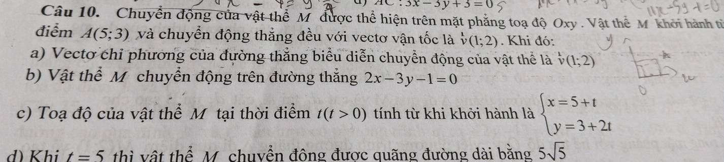 a AC:3x-3y+3=0
Câu 10. Chuyển động của vật thể M được thể hiện trên mặt phẳng toạ độ Oxy. Vật thể M khởi hành từ 
điểm A(5;3) và chuyển động thắng đều với vectơ vận tốc là v(1;2). Khi đó: 
a) Vectơ chỉ phương của đường thẳng biểu diễn chuyển động của vật thể là v(1;2)
b) Vật thể M chuyển động trên đường thắng 2x-3y-1=0
c) Toạ độ của vật thể M tại thời điểm t(t>0) tính từ khi khởi hành là beginarrayl x=5+t y=3+2tendarray.
d) Khi t=5 thì vật thể M. chuyển đông được quãng đường dài bằng 5sqrt(5)