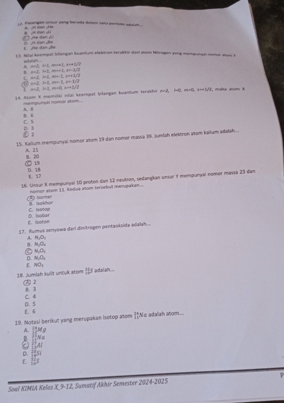 Pasangan unsur yang berada dalam satu periode adalah..
A. ;H dan ;He B. ,H dan L
C :He dan sLi
D. :H dan Be
E. ₂He dan ₄Be
13. Nilai keempat bilangan kuantum elektron terakhir dari atom Nitrogen yang mempunyai nomor stom 7
adalah...
A. n=2,l=1,m=+1,s=+1/2
B. n=2,l=1,m=+1,s=-1/2
C. n=2,l=1,m=-1,s=+1/2
n=2,l=1,m=-1,s=-1/2
E. n=2,l=1,m=0,s=+1/2
14. Atom X memiliki nilai keempat bilangan kuantum terakhir n=2,l=0,m=0,s=+1/2 , maka atom χ
mempunyai nomor atom...
A. 8
B. 6
C. 5
D. 3
2
15. Kalium mempunyai nomor atom 19 dan nomor massa 39. Jumlah elektron atom kalium adalah...
A. 21
B. 20
O 19
D. 18
E. 17
16. Unsur X mempunyai 10 proton dan 12 neutron, sedangkan unsur Y mempunyai nomor massa 23 dan
nomor atom 11. Kedua atom tersebut merupakan...
A  isomer
B. Isokhor
C. Isotop
D. Isobar
E. Isoton
17. Rumus senyawa dari dinitrogen pentaoksida adalah...
A. N_2O_3
B. N_2O_4
C N_2O_5
D. N_2O_6
E. NO_3
18. Jumlah kulit untuk atom _(16)^(32)S adaiah...
A 2
B. 3
C. 4
D. 5
E. 6
19. Notasi berikut yang merupakan isotop atom beginarrayr 24 11endarray Nα adalah atom...
A. _(12)^(24)Mg
B. _(11)^(23)Na
Q _(13)^(27)Al
D. _(14)^(28)Si
E. _(16)^(32)S P
Soal KIMIA Kelas X_9-12, Sumatif Akhir Semester 2024-2025