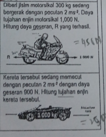 Diberl jisim molorsikal 300 kg sedang 
bergerak dəngan peculan 2ms^(-2). Daya 
lujahan enjin molorsikal 1,000 N. 
Hitung daya geseran, R yang terhasil.
1 000 N
Kerela lersebul sedang memecul 
dengan peculan 2ms^(-2) dəngan daya 
geseran 900 N. Hitung lujahan enjin 
kereta lersebul. 
trim 
u 
00