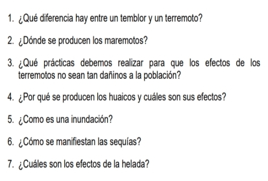 ¿Qué diferencia hay entre un temblor y un terremoto? 
2. ¿Dónde se producen los maremotos? 
3. ¿Qué prácticas debemos realizar para que los efectos de los 
terremotos no sean tan dañinos a la población? 
4. ¿Por qué se producen los huaicos y cuáles son sus efectos? 
5. ¿Como es una inundación? 
6. ¿Cómo se manifiestan las sequías? 
7. ¿Cuáles son los efectos de la helada?