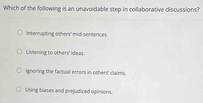 Which of the following is an unavoidable step in collaborative discussions?
Interrupting others’ mid-sentences.
Listening to others’ ideas.
Ignoring the factual errors in others' claims.
Using biases and prejudiced opinions.