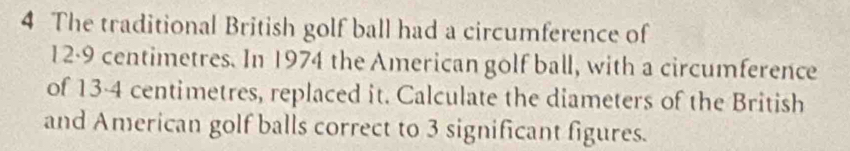 The traditional British golf ball had a circumference of
12·9 centimetres. In 1974 the American golf ball, with a circumference 
of 13-4 centimetres, replaced it. Calculate the diameters of the British 
and American golf balls correct to 3 significant figures.