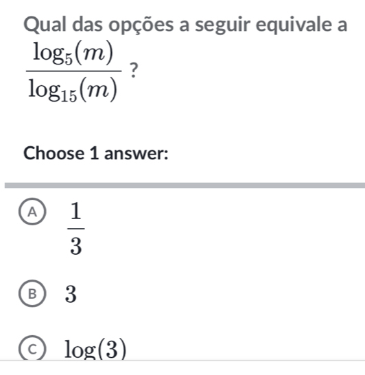 Qual das opções a seguir equivale a
frac log _5(m)log _15(m) ?
Choose 1 answer:
A  1/3 
B  3
C log (3)