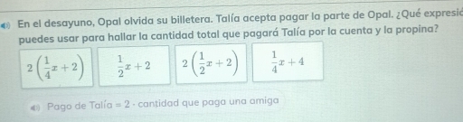 En el desayuno, Opal olvida su billetera. Talía acepta pagar la parte de Opal. ¿Qué expresia
puedes usar para hallar la cantidad total que pagará Talía por la cuenta y la propina?
2( 1/4 x+2)  1/2 x+2 2( 1/2 x+2)  1/4 x+4
Pago de Talía =2 · cantidad que paga una amiga