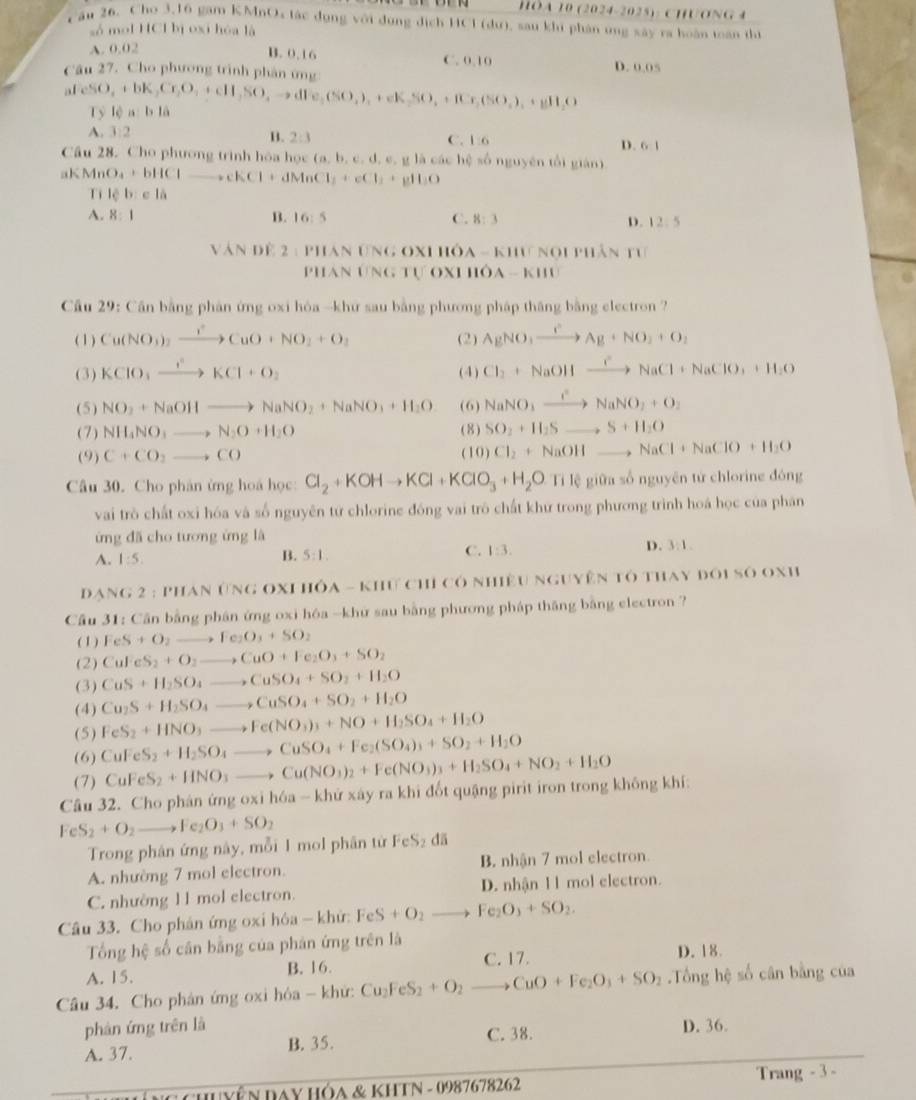 HòA 10 (2024-2025): CHONG 4
Câu 26, Cho 3,16 gam KMnOx tác dụng với đụng dịch HCl (dư), sau khi phân ứng xây ra hoàn toán thị
số mol HCl bị oxi hóa là
A. 0.02
B. 0.16 C. 0.10 D. 0.05
Câu 27. Cho phương trình phân ứng
afeSO_4+bK_2Cr_2O_4+cH_2SO_4to dFe_2(SO_4)_4+eK_2SO_4+fCr_2(SO_4)_4+gH_2O Tỷ lệ a: 1,1
A. 1:2 B. 2:3 C. 1:6 D 61
Câu 28. Cho phương trình hóa học (a. b ,c,d , e. g là các hệ số nguyên tổi giàn])
aKMnO a+bHClto cKCl+dMnCl_1+eCl_2+gH_2O
Ti lc b e là
A. 8:1 B. 16:5 C. 8:3 D. 12:5
Văn đề 2 : phán Ưng ox1 hỏa - khư nọi phân tư
PhAn ƯNG Tự OX 1110A-KIII
Cu 29: Cần bằng phản ứng oxi hóa -khứ sau bằng phương pháp thắng bằng electron ?
( 1 ) Cu(NO_3)_2xrightarrow rCuO+NO_2+O_2 (2) AgNO_3xrightarrow eAg+NO_2+O_2
(3) KCIO_3xrightarrow I^2to K+O_2 (4) Cl_2+NaOHxrightarrow CNaCl+NaClO_3+H_2O
(5) NO_3+NaOHto NaNO_2+NaNO_3+H_2O (6) NaNO_3xrightarrow INaNO_3+O_2
(7) NH_4NO_3to N_2O+H_2O (8) SO_2+IISto S+H_2O
(9) C+CO_2to CO ( 10 ) Cl_2+NaOHto NaCl+NaClO+H_2O
Câu 30. Cho phản ừng hoa học: Cl_2+KOHto KCl+KClO_3+H_2O Ti lệ giữa số nguyên tử chlorine đóng
vai trò chất oxi hóa và số nguyên tứ chlorine đóng vai trò chất khư trong phương trình hoá học của phân
ứng đã cho tương ứng là
A. 1:5. B. 5:1. C. 1:3. D. 3:1.
Đạng 2 : Phan ứng oxp hỏa - khư chỉ có nhiều nguyên tô thay đôi số oxh
Câu 31: Cần bằng phân ứng oxi hóa -khứ sau bằng phương pháp thăng bằng electron ?
( 1 ) FeS+O_2to Fe_2O_3+SO_2
(2) CuFeS_2+O_2to CuO+Fe_2O_3+SO_2
(3) CuS+H_2SO_4to CuSO_4+SO_2+H_2O
(4) Cu_2S+H_2SO_4to CuSO_4+SO_2+H_2O
(5) FeS_2+HNO_3to Fe(NO_3)_3+NO+H_2SO_4+H_2O
(6) CuFeS_2+H_2SO_4to CuSO_4+Fe_2(SO_4)_3+SO_2+H_2O
(7) CuFeS_2+HNO_3to Cu(NO_3)_2+Fe(NO_3)_3+H_2SO_4+NO_2+H_2O
Câu 32. Cho phán ứng oxi hóa - khử xây ra khi đốt quậng pirit iron trong không khí:
FeS_2+O_2to Fe_2O_3+SO_2
Trong phân ứng này, mỗi I mol phân từ FeS₂ đã
A. nhường 7 mol electron. B. nhận 7 mol electron.
C. nhường 1 1 mol electron. D. nhận l l mol electron.
Câu 33. Cho phản ứng oxi hôa - khử: FeS+O_2to Fe_2O_3+SO_2.
Tổng hệ số cân bằng của phản ứng trên là
C. 17. D. 18.
A. 15. B. 16.
Câu 34. Cho phán ứng oxi hóa - khứ: Cu_2FeS_2+O_2to CuO+Fe_2O_3+SO_2.Tổng hệ số cân bằng của
phân ứng trên là D. 36.
A. 37. B. 35. C. 38.
*  Chuyễn DAY HÓA & KHTN - 0987678262 Trang - 3 -