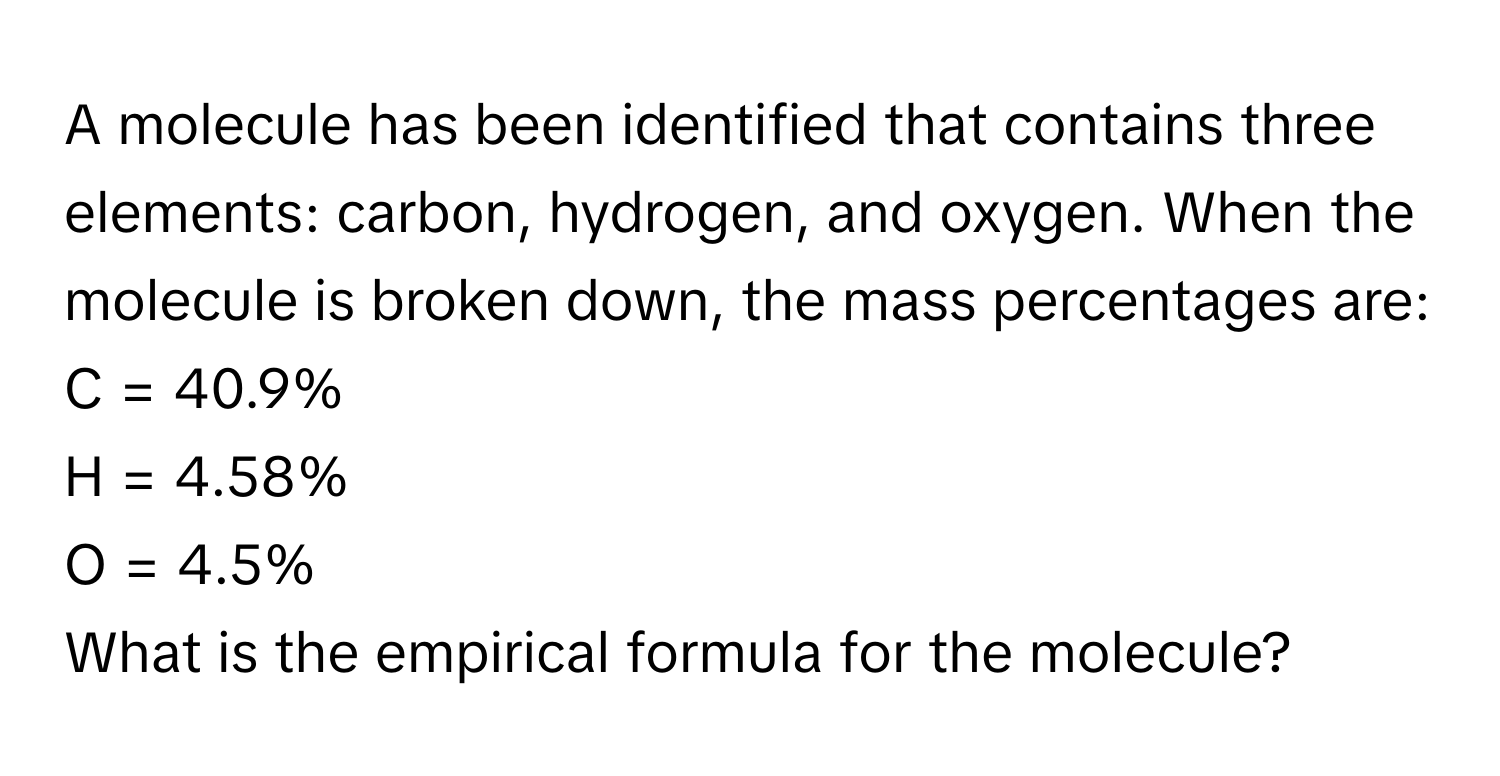 A molecule has been identified that contains three elements: carbon, hydrogen, and oxygen. When the molecule is broken down, the mass percentages are:

C = 40.9%
H = 4.58%
O = 4.5%

What is the empirical formula for the molecule?