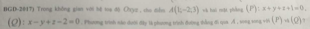 BGD-2017) Trong không gian với hệ toạ độ Oxyz , cho điểm A(1;-2;3) và hai mặt phầng (P): x+y+z+1=0, 
(2): x-y+z-2=0. Phương trình nào dưới đây là phương trình đường thẳng đi qua Á , song song với (P)vh(Q) ?