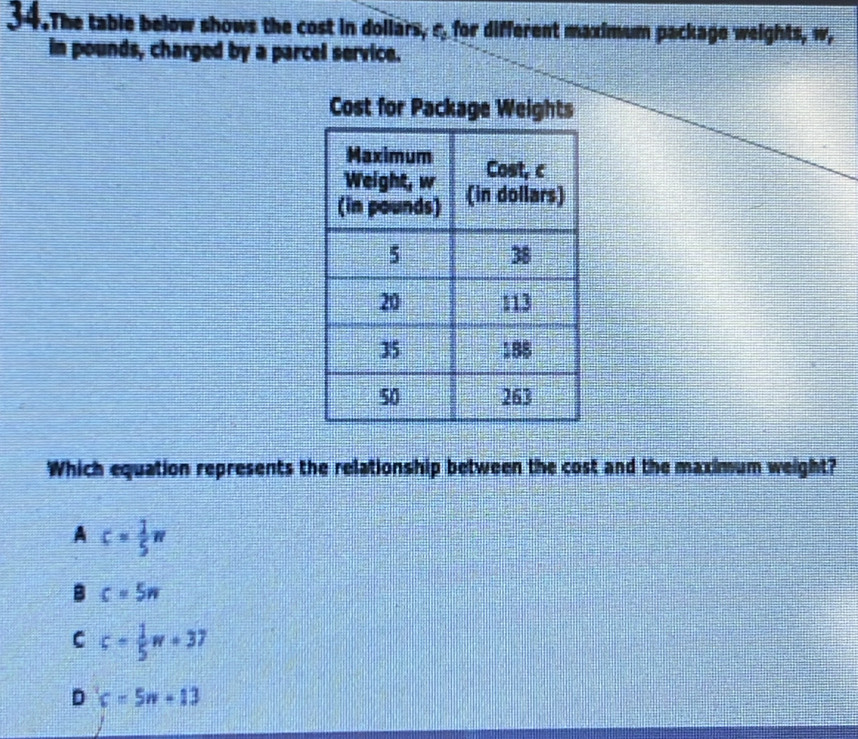 The table below shows the cost in doliars, s, for different maximum package weights, w,
in pounds, charged by a parcel service.
Cost for Package Weights
Which equation represents the relationship between the cost and the maximum weight?
A c= 1/5 π
B c=5n
C c= 1/5 w+37
D c=5n+13