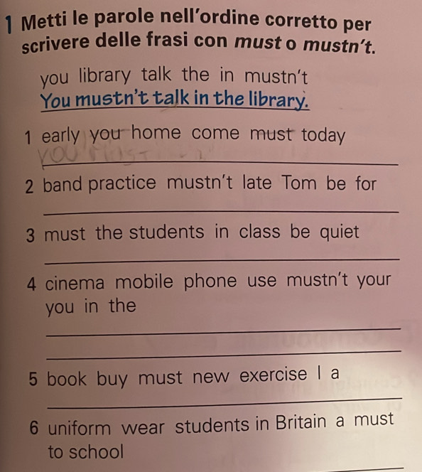 Metti le parole nell’ordine corretto per 
scrivere delle frasi con must o mustn’t. 
you library talk the in mustn't 
You mustn't talk in the library. 
1 early you home come must today 
_ 
2 band practice mustn't late Tom be for 
_ 
3 must the students in class be quiet 
_ 
4 cinema mobile phone use mustn't your 
you in the 
_ 
_ 
_ 
5 book buy must new exercise I a 
6 uniform wear students in Britain a must 
_ 
to school