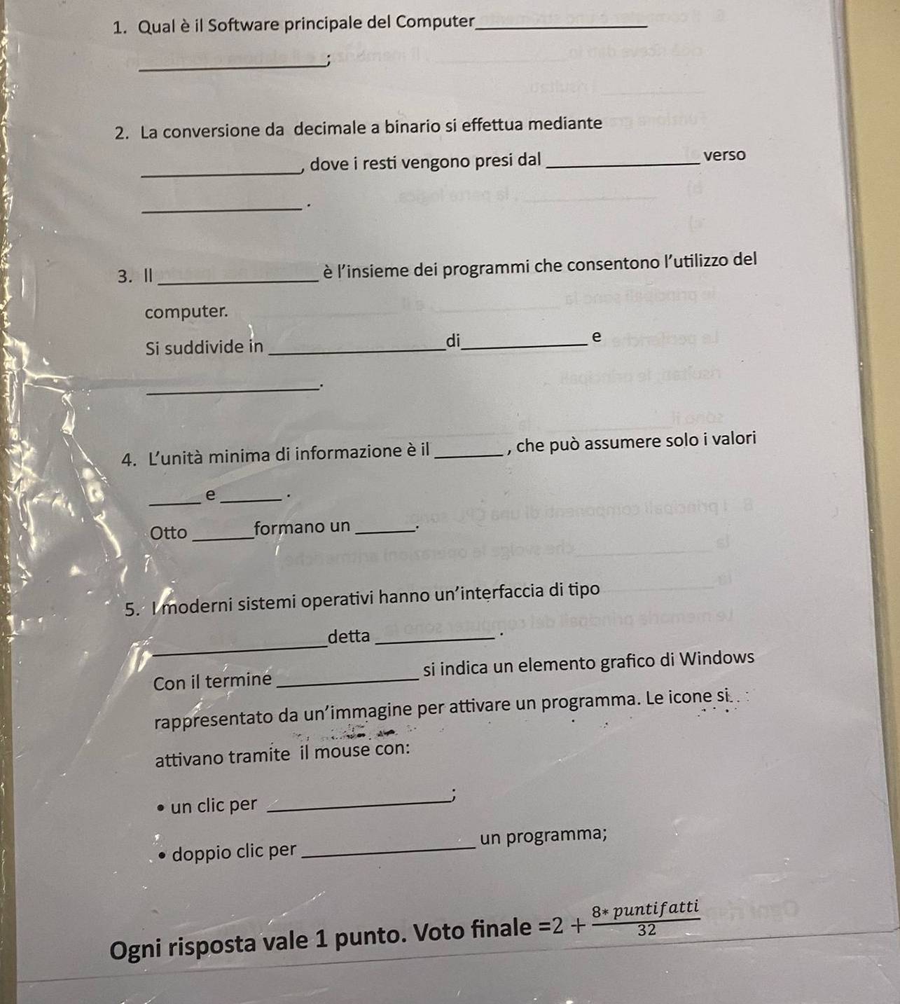 Qual è il Software principale del Computer_ 
_; 
2. La conversione da decimale a binario si effettua mediante 
_ 
) dove i resti vengono presi dal _ 
verso 
_. 
3. Ⅱ _è l'insieme dei programmi che consentono l'utilizzo del 
computer. 
Si suddivide in_ 
di_ 
e 
_ 
4. L'unità minima di informazione è il _, che può assumere solo i valori 
_ 
Q _. 
Otto _formano un_ 
5. I moderni sistemi operativi hanno un’interfaccia di tipo 
_ 
detta _. 
Con il termine _si indica un elemento grafico di Windows 
rappresentato da un’immagine per attivare un programma. Le icone si . : 
attivano tramite il mouse con: 
_; 
un clic per 
doppio clic per _un programma; 
Ogni risposta vale 1 punto. Voto finale =2+ (8*puntifatti)/32 