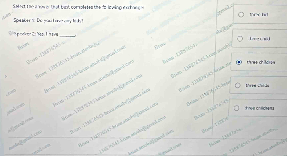 Select the answer that best completes the following exchange:
gmail.c
three kid
Speaker 1: Do you have any kids?
a Speaker 2: Yes, I have_ 1
obraigm
three child
Brian
Bran -138876545-
cC.) rian -138876545-brian.atuobi@
otulcom nan -138876545-brian.atuobi@gmail.co
Bral
Brian -13887654.
Brian -138876545/brian at three children
three childs
nan - 138876545 -brian.atuobi@gmail.co Irian -138876545-brian atuobi
à Égmail.com nan~ 138876545 brian atuobr@gmail co
three childrens
mobr@ gnmulcom tan - 138876545 -brian.atuobi@gmail.co
38876545-brian atuobi@gmail.cos Brian -138876545-bria
Brun - 138876
ran atobi do mail con Brian - 13887654
ualcom rian -148876545-brian.atuobi@ gmail.co
138876545-buạn atuols,
A gmail con Brian 13887654.
Lbrun atuab=g