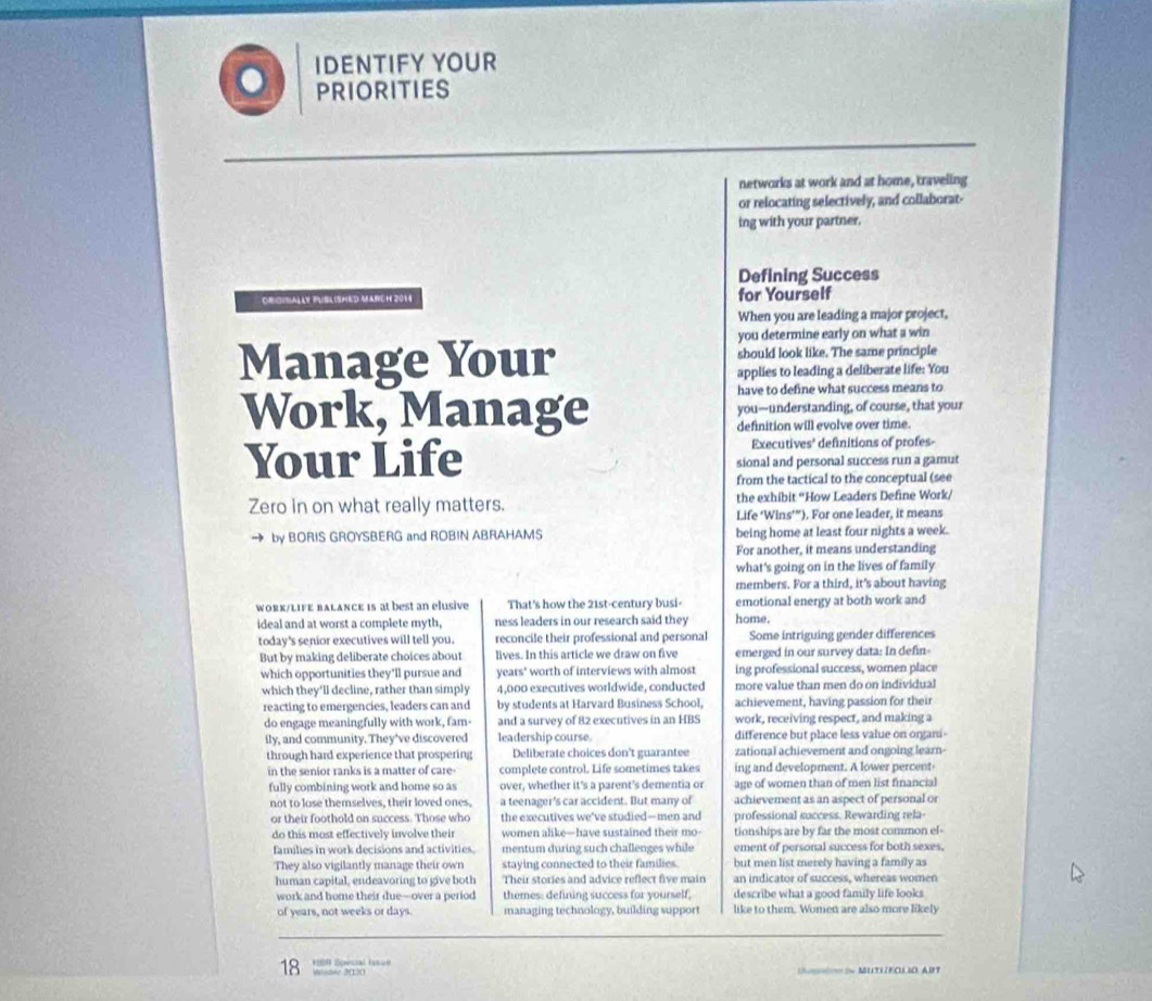 IDENTIFY YOUR
。 PRIORITIES
networks at work and at home, traveling
or relocating selectively, and collaborat-
ing with your partner.
Defining Success
Orgibally Puslished Marcn 2014 for Yourself
When you are leading a major project,
you determine early on what a win
Manage Your should look like. The same principle
applies to leading a deliberate life: You
have to define what success means to
Work, Manage you—understanding, of course, that your
definition will evolve over time.
Executives' definitions of profes-
Your Life sional and personal success run a gamut
from the tactical to the conceptual (see
Zero in on what really matters. the exhibit “How Leaders Define Work/
Life ‘Wins’”). For one leader, it means
by BORIS GROYSBERG and ROBIN ABRAHAMS being home at least four nights a week.
For another, it means understanding
what's going on in the lives of family
members. For a third, it's about having
work/LiFE bALancE is at best an elusive That's how the 21st-century busi home. emotional energy at both work and
ideal and at worst a complete myth, ness leaders in our research said they
today's senior executives will tell you. reconcile their professional and personal Some intriguing gender differences
But by making deliberate choices about lives. In this article we draw on five emerged in our survey data: In defin-
which opportunities they'll pursue and years' worth of interviews with almost ing professional success, women place
which they'll decline, rather than simply 4,000 executives worldwide, conducted more value than men do on individual
reacting to emergencies, leaders can and by students at Harvard Business School, achievement, having passion for their
do engage meaningfully with work, fam- and a survey of 82 executives in an HBS work, receiving respect, and making a
ily, and community. They've discovered leadership course. difference but place less value on organi-
through hard experience that prospering Deliberate choices don't guarantee zational achievement and ongoing learn-
in the senior ranks is a matter of care complete control. Life sometimes takes ing and development. A lower percent
fully combining work and home so as over, whether it's a parent's dementia or age of women than of men list financial
not to lose themselves, their loved ones. a teenager's car accident. But many of achievement as an aspect of personal or
or their foothold on success. Those who the executives we've studied—men and professional success. Rewarding rela-
do this most effectively involve their women alike-have sustained their mo- tionships are by far the most common el-
families in work decisions and activities. mentum during such challenges while ement of personal success for both sexes,
They also vigilantly manage their own staying connected to their families. but men list merely having a family as
human capital, endeavoring to give both Their stories and advice reflect five main an indicator of success, whereas women
work and home their due—over a period themes: defining success for yourself, describe what a good family life looks
of years, not weeks or days. managing technology, building support like to them. Women are also more likely
*  Soecial Ia ue
18 Wo 2020
S MUTLECUOART