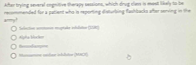 After trying several cognitive therapy sessions, which drug class is most likely to be
recommended for a patient who is reporting disturbing flashbacks after senving in the
anmy?
Sellective: semmumin rogtalle inhilbittor (SSR))
Alpia blocker
Semndeegins
Momamire andse inhbitor (MAO1)