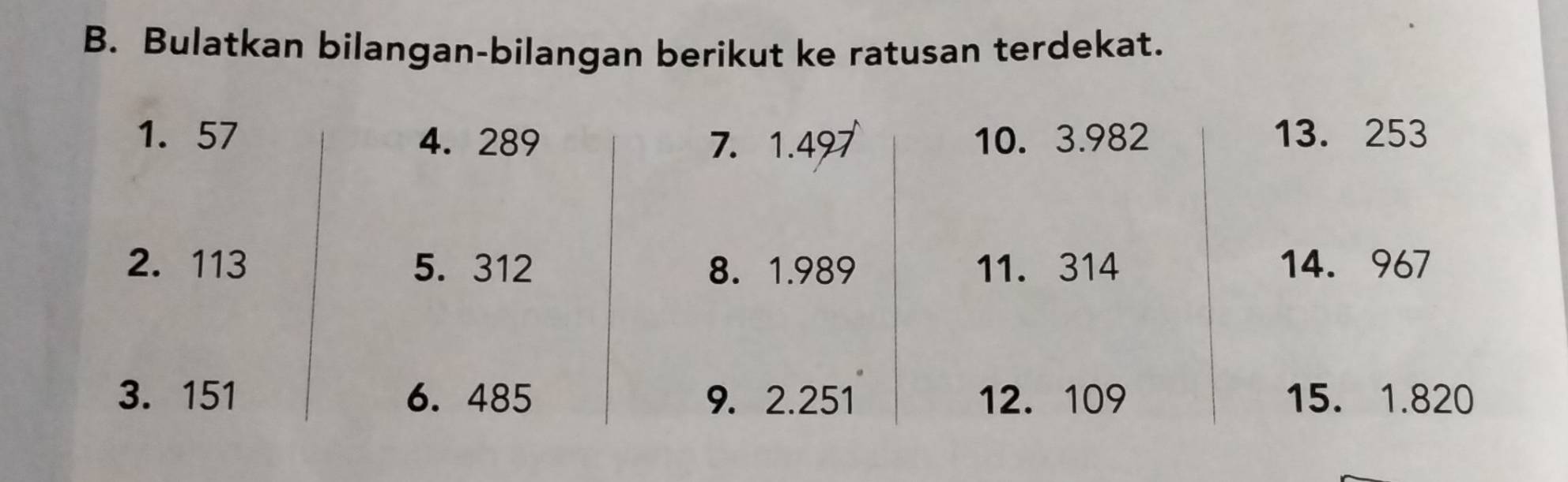 Bulatkan bilangan-bilangan berikut ke ratusan terdekat. 
1. 57 4. 289 7. 1.497 10. 3.982 13. 253
2. 113 5. 312 8. 1.989 11. 314 14. 967
3. 151 6. 485 9. 2.251 12. 109 15. 1.820