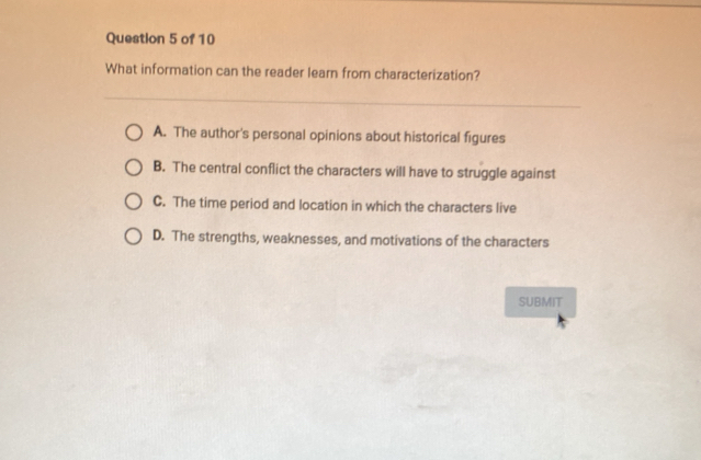 What information can the reader learn from characterization?
A. The author's personal opinions about historical figures
B. The central conflict the characters will have to struggle against
C. The time period and location in which the characters live
D. The strengths, weaknesses, and motivations of the characters
SUBMIT