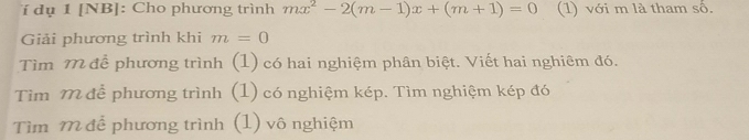 í dụ 1 [NB]: Cho phương trình mx^2-2(m-1)x+(m+1)=0 (1) với m là tham số. 
Giải phương trình khi m=0
Tìm M để phương trình (1) có hai nghiệm phân biệt. Viết hai nghiêm đó. 
Tìm M đễ phương trình (1) có nghiệm kép. Tìm nghiệm kép đó 
Tìm M để phương trình (1) vô nghiệm