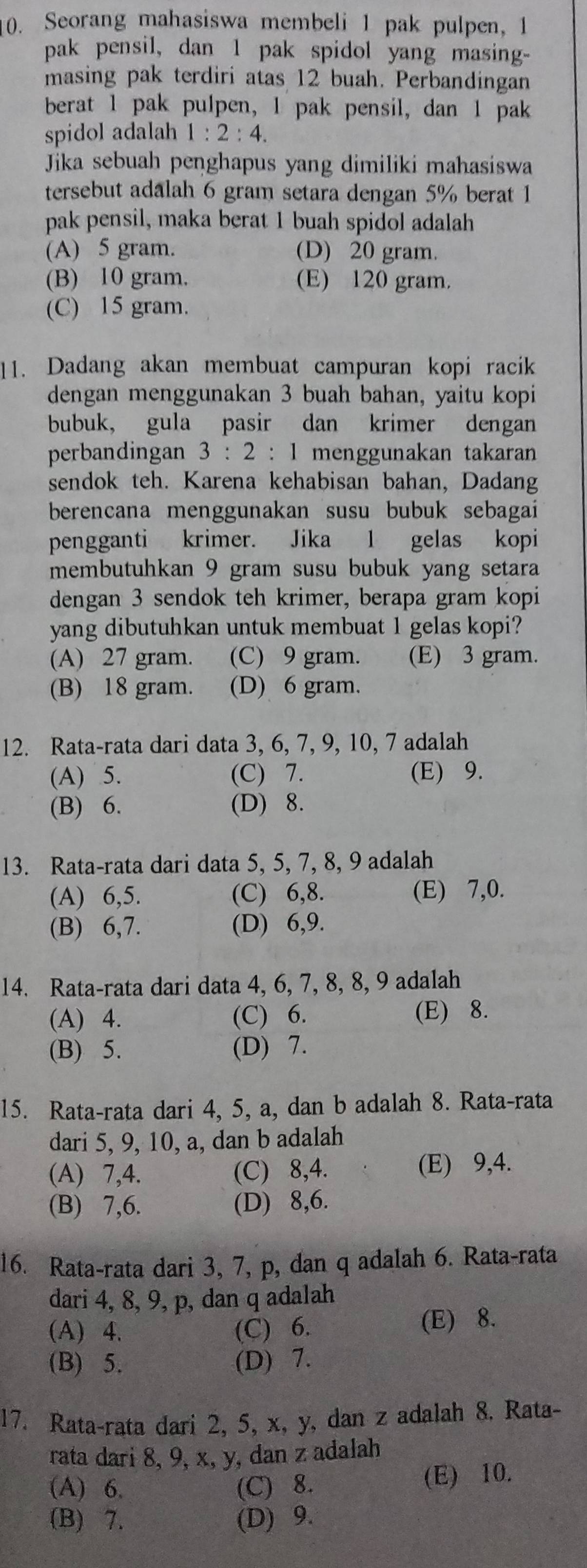 Seorang mahasiswa membeli 1 pak pulpen, 1
pak pensil, dan 1 pak spidol yang masing-
masing pak terdiri atas 12 buah. Perbandingan
berat 1 pak pulpen, 1 pak pensil, dan 1 pak
spidol adalah 1:2:4.
Jika sebuah penghapus yang dimiliki mahasiswa
tersebut adalah 6 gram setara dengan 5% berat 1
pak pensil, maka berat 1 buah spidol adalah
(A) 5 gram. (D) 20 gram.
(B) 10 gram. (E) 120 gram.
(C) 15 gram.
11. Dadang akan membuat campuran kopi racik
dengan menggunakan 3 buah bahan, yaitu kopi
bubuk, gula pasir dan krimer dengan
perbandingan 3:2:1 menggunakan takaran
sendok teh. Karena kehabisan bahan, Dadang
berencana menggunakan susu bubuk sebagai
pengganti krimer. Jika 1 gelas kopi
membutuhkan 9 gram susu bubuk yang setara
dengan 3 sendok teh krimer, berapa gram kopi
yang dibutuhkan untuk membuat 1 gelas kopi?
(A) 27 gram. (C) 9 gram. (E) 3 gram.
(B) 18 gram. (D) 6 gram.
12. Rata-rata dari data 3, 6, 7, 9, 10, 7 adalah
(A) 5. (C) 7. (E) 9.
(B) 6. (D) 8.
13. Rata-rata dari data 5, 5, 7, 8, 9 adalah
(A) 6,5. (C) 6,8. (E) 7,0.
(B) 6,7. (D) 6,9.
14. Rata-rata dari data 4, 6, 7, 8, 8, 9 adalah
(A) 4. (C) 6. (E) 8.
(B) 5. (D) 7.
15. Rata-rata dari 4, 5, a, dan b adalah 8. Rata-rata
dari 5, 9, 10, a, dan b adalah
(A) 7,4. (C) 8,4. (E) 9,4.
(B) 7,6. (D) 8,6.
16. Rata-rata dari 3, 7, p, dan q adalah 6. Rata-rata
dari 4, 8, 9, p, dan q adalah
(A) 4. (C) 6. (E) 8.
(B) 5. (D) 7.
17. Rata-rata dari 2, 5, x, y, dan z adalah 8. Rata-
rata dari 8, 9, x, y, dan z adalah
(A) 6. (C) 8. (E) 10.
(B) 7. (D) 9.