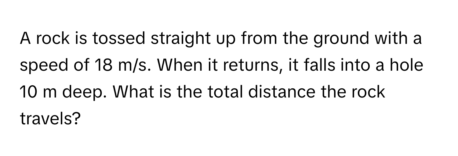 A rock is tossed straight up from the ground with a speed of 18 m/s. When it returns, it falls into a hole 10 m deep. What is the total distance the rock travels?