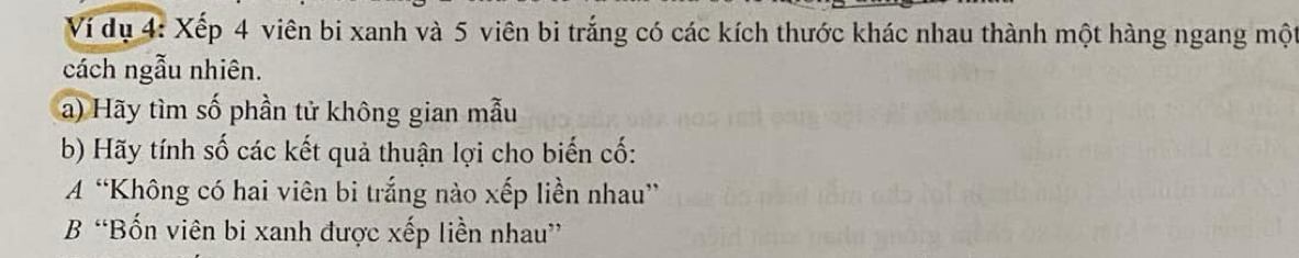 Ví dụ 4: Xếp 4 viên bi xanh và 5 viên bi trắng có các kích thước khác nhau thành một hàng ngang một 
cách ngẫu nhiên. 
a) Hãy tìm số phần tử không gian mẫu 
b) Hãy tính số các kết quả thuận lợi cho biến cố: 
A “Không có hai viên bi trắng nào xếp liền nhau” 
B “Bốn viên bi xanh được xếp liền nhau”