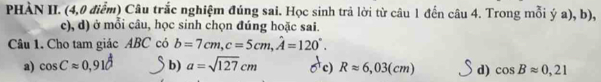 PHÀN II. (4,0 điểm) Câu trắc nghiệm đúng sai. Học sinh trả lời từ câu 1 đến câu 4. Trong mỗi ý a), b),
c), d) ở mỗi câu, học sinh chọn đúng hoặc sai.
Câu 1. Cho tam giác ABC có b=7cm, c=5cm, hat A=120°.
a) cos Capprox 0,91d b) a=sqrt(127)cm c) Rapprox 6,03(cm) d) cos Bapprox 0,21