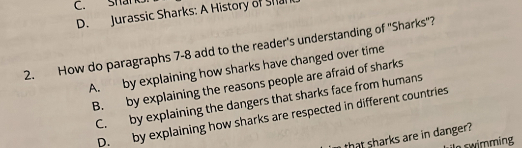 Shark.
D. Jurassic Sharks: A History of Sha
2. How do paragraphs 7-8 add to the reader's understanding of ''Sharks''?
A. by explaining how sharks have changed over time
B. by explaining the reasons people are afraid of sharks
C. by explaining the dangers that sharks face from humans
D. by explaining how sharks are respected in different countries
that sharks are in danger?
In swimming